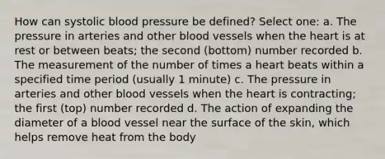 How can systolic blood pressure be defined? Select one: a. The pressure in arteries and other blood vessels when the heart is at rest or between beats; the second (bottom) number recorded b. The measurement of the number of times a heart beats within a specified time period (usually 1 minute) c. The pressure in arteries and other blood vessels when the heart is contracting; the first (top) number recorded d. The action of expanding the diameter of a blood vessel near the surface of the skin, which helps remove heat from the body