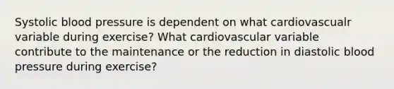 Systolic blood pressure is dependent on what cardiovascualr variable during exercise? What cardiovascular variable contribute to the maintenance or the reduction in diastolic blood pressure during exercise?