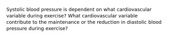 Systolic blood pressure is dependent on what cardiovascular variable during exercise? What cardiovascular variable contribute to the maintenance or the reduction in diastolic blood pressure during exercise?