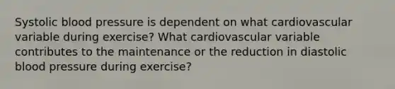 Systolic blood pressure is dependent on what cardiovascular variable during exercise? What cardiovascular variable contributes to the maintenance or the reduction in diastolic blood pressure during exercise?