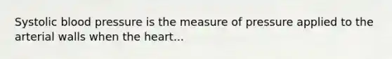 Systolic blood pressure is the measure of pressure applied to the arterial walls when the heart...