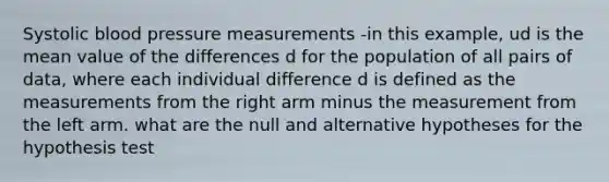 Systolic blood pressure measurements -in this example, ud is the mean value of the differences d for the population of all pairs of data, where each individual difference d is defined as the measurements from the right arm minus the measurement from the left arm. what are the null and alternative hypotheses for the hypothesis test