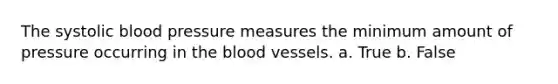 The systolic blood pressure measures the minimum amount of pressure occurring in the blood vessels. a. True b. False