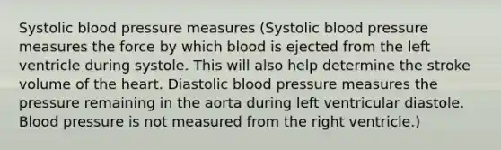 Systolic blood pressure measures (Systolic blood pressure measures the force by which blood is ejected from the left ventricle during systole. This will also help determine the stroke volume of the heart. Diastolic blood pressure measures the pressure remaining in the aorta during left ventricular diastole. Blood pressure is not measured from the right ventricle.)