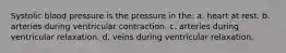 Systolic blood pressure is the pressure in the: a. heart at rest. b. arteries during ventricular contraction. c. arteries during ventricular relaxation. d. veins during ventricular relaxation.