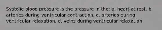 Systolic blood pressure is the pressure in the: a. heart at rest. b. arteries during ventricular contraction. c. arteries during ventricular relaxation. d. veins during ventricular relaxation.