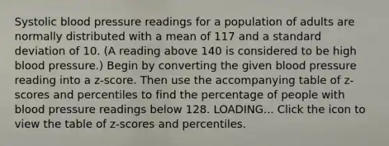 Systolic blood pressure readings for a population of adults are normally distributed with a mean of 117 and a standard deviation of 10. ​(A reading above 140 is considered to be high blood​ pressure.) Begin by converting the given blood pressure reading into a​ z-score. Then use the accompanying table of​ z-scores and percentiles to find the percentage of people with blood pressure readings below 128. LOADING... Click the icon to view the table of​ z-scores and percentiles.