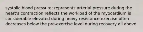 systolic blood pressure: represents arterial pressure during the heart's contraction reflects the workload of the myocardium is considerable elevated during heavy resistance exercise often decreases below the pre-exercise level during recovery all above