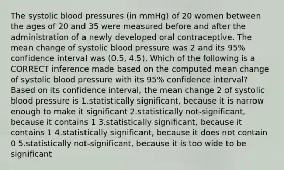 The systolic blood pressures (in mmHg) of 20 women between the ages of 20 and 35 were measured before and after the administration of a newly developed oral contraceptive. The mean change of systolic blood pressure was 2 and its 95% confidence interval was (0.5, 4.5). Which of the following is a CORRECT inference made based on the computed mean change of systolic blood pressure with its 95% confidence interval? Based on its confidence interval, the mean change 2 of systolic blood pressure is 1.statistically significant, because it is narrow enough to make it significant 2.statistically not-significant, because it contains 1 3.statistically significant, because it contains 1 4.statistically significant, because it does not contain 0 5.statistically not-significant, because it is too wide to be significant