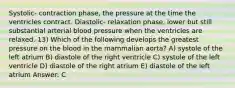 Systolic- contraction phase, the pressure at the time the ventricles contract. Diastolic- relaxation phase, lower but still substantial arterial blood pressure when the ventricles are relaxed. 13) Which of the following develops the greatest pressure on the blood in the mammalian aorta? A) systole of the left atrium B) diastole of the right ventricle C) systole of the left ventricle D) diastole of the right atrium E) diastole of the left atrium Answer: C