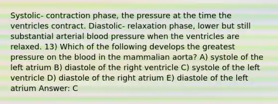 Systolic- contraction phase, the pressure at the time the ventricles contract. Diastolic- relaxation phase, lower but still substantial arterial blood pressure when the ventricles are relaxed. 13) Which of the following develops the greatest pressure on the blood in the mammalian aorta? A) systole of the left atrium B) diastole of the right ventricle C) systole of the left ventricle D) diastole of the right atrium E) diastole of the left atrium Answer: C