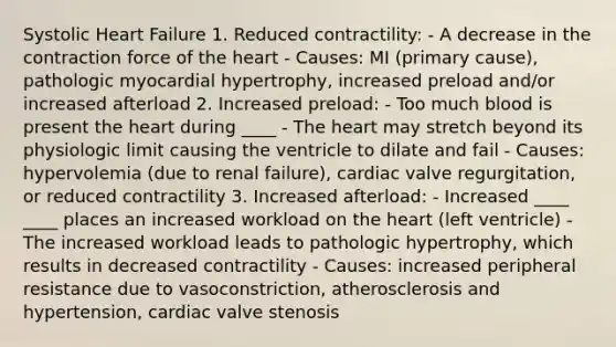 Systolic Heart Failure 1. Reduced contractility: - A decrease in the contraction force of the heart - Causes: MI (primary cause), pathologic myocardial hypertrophy, increased preload and/or increased afterload 2. Increased preload: - Too much blood is present the heart during ____ - The heart may stretch beyond its physiologic limit causing the ventricle to dilate and fail - Causes: hypervolemia (due to renal failure), cardiac valve regurgitation, or reduced contractility 3. Increased afterload: - Increased ____ ____ places an increased workload on the heart (left ventricle) - The increased workload leads to pathologic hypertrophy, which results in decreased contractility - Causes: increased peripheral resistance due to vasoconstriction, atherosclerosis and hypertension, cardiac valve stenosis