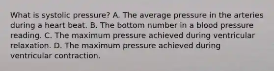 What is systolic pressure? A. The average pressure in the arteries during a heart beat. B. The bottom number in a blood pressure reading. C. The maximum pressure achieved during ventricular relaxation. D. The maximum pressure achieved during ventricular contraction.