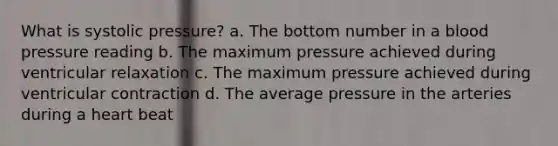 What is systolic pressure? a. The bottom number in a blood pressure reading b. The maximum pressure achieved during ventricular relaxation c. The maximum pressure achieved during ventricular contraction d. The average pressure in the arteries during a heart beat