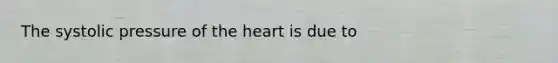 The systolic pressure of the heart is due to