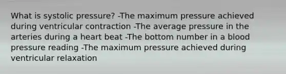 What is systolic pressure? -The maximum pressure achieved during ventricular contraction -The average pressure in the arteries during a heart beat -The bottom number in a <a href='https://www.questionai.com/knowledge/kD0HacyPBr-blood-pressure' class='anchor-knowledge'>blood pressure</a> reading -The maximum pressure achieved during ventricular relaxation