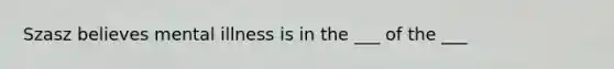 Szasz believes mental illness is in the ___ of the ___