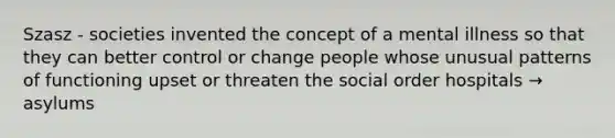 Szasz - societies invented the concept of a mental illness so that they can better control or change people whose unusual patterns of functioning upset or threaten the social order hospitals → asylums