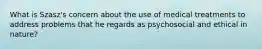 What is Szasz's concern about the use of medical treatments to address problems that he regards as psychosocial and ethical in nature?