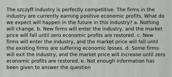 The szczyff industry is perfectly competitive. The firms in the industry are currently earning positive economic profits. What do we expect will happen in the future in this industry? a. Nothing will change. b. New firms will enter the industry, and the market price will fall until zero economic profits are restored. c. New firms will enter the industry, and the market price will fall until the existing firms are suffering economic losses. d. Some firms will exit the industry, and the market price will increase until zero economic profits are restored. e. Not enough information has been given to answer the question