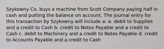 Szykowny Co. buys a machine from Scott Company paying half in cash and putting the balance on account. The journal entry for this transaction by Szykowny will include a: a. debit to Supplies and a credit to Cash b. credit to Notes Payable and a credit to Cash c. debit to Machinery and a credit to Notes Payable d. credit to Accounts Payable and a credit to Cash