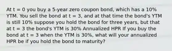 At t = 0 you buy a 5-year zero coupon bond, which has a 10% YTM. You sell the bond at t = 3, and at that time the bond's YTM is still 10% suppose you hold the bond for three years, but that at t = 3 the bond's YTM is 30% Annualized HPR If you buy the bond at t = 3 when the YTM is 30%, what will your annualized HPR be if you hold the bond to maturity?