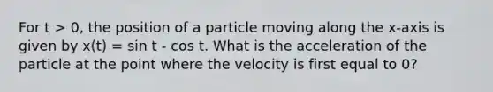 For t > 0, the position of a particle moving along the x-axis is given by x(t) = sin t - cos t. What is the acceleration of the particle at the point where the velocity is first equal to 0?