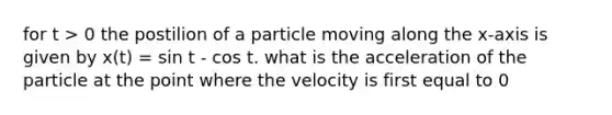 for t > 0 the postilion of a particle moving along the x-axis is given by x(t) = sin t - cos t. what is the acceleration of the particle at the point where the velocity is first equal to 0