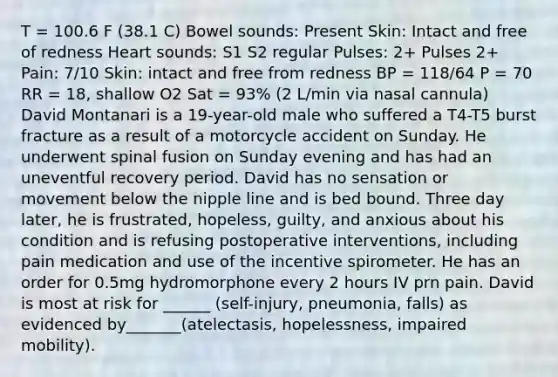 T = 100.6 F (38.1 C) Bowel sounds: Present Skin: Intact and free of redness Heart sounds: S1 S2 regular Pulses: 2+ Pulses 2+ Pain: 7/10 Skin: intact and free from redness BP = 118/64 P = 70 RR = 18, shallow O2 Sat = 93% (2 L/min via nasal cannula) David Montanari is a 19-year-old male who suffered a T4-T5 burst fracture as a result of a motorcycle accident on Sunday. He underwent spinal fusion on Sunday evening and has had an uneventful recovery period. David has no sensation or movement below the nipple line and is bed bound. Three day later, he is frustrated, hopeless, guilty, and anxious about his condition and is refusing postoperative interventions, including pain medication and use of the incentive spirometer. He has an order for 0.5mg hydromorphone every 2 hours IV prn pain. David is most at risk for ______ (self-injury, pneumonia, falls) as evidenced by_______(atelectasis, hopelessness, impaired mobility).