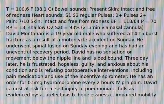 T = 100.6 F (38.1 C) Bowel sounds: Present Skin: Intact and free of redness Heart sounds: S1 S2 regular Pulses: 2+ Pulses 2+ Pain: 7/10 Skin: intact and free from redness BP = 118/64 P = 70 RR = 18, shallow O2 Sat = 93% (2 L/min via nasal cannula) David Montanari is a 19-year-old male who suffered a T4-T5 burst fracture as a result of a motorcycle accident on Sunday. He underwent spinal fusion on Sunday evening and has had an uneventful recovery period. David has no sensation or movement below the nipple line and is bed bound. Three day later, he is frustrated, hopeless, guilty, and anxious about his condition and is refusing postoperative interventions, including pain medication and use of the incentive spirometer. He has an order for 0.5mg hydromorphone every 2 hours IV prn pain. David is most at risk for: a. self-injury b. pneumonia c. falls as evidenced by: a. atelectasis b. hopelessness c. impaired mobility