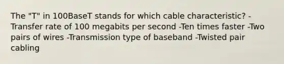 The "T" in 100BaseT stands for which cable characteristic? -Transfer rate of 100 megabits per second -Ten times faster -Two pairs of wires -Transmission type of baseband -Twisted pair cabling