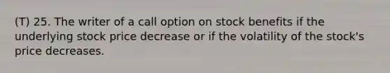 (T) 25. The writer of a call option on stock benefits if the underlying stock price decrease or if the volatility of the stock's price decreases.