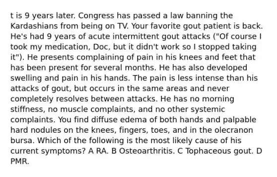 t is 9 years later. Congress has passed a law banning the Kardashians from being on TV. Your favorite gout patient is back. He's had 9 years of acute intermittent gout attacks ("Of course I took my medication, Doc, but it didn't work so I stopped taking it"). He presents complaining of pain in his knees and feet that has been present for several months. He has also developed swelling and pain in his hands. The pain is less intense than his attacks of gout, but occurs in the same areas and never completely resolves between attacks. He has no morning stiffness, no muscle complaints, and no other systemic complaints. You find diffuse edema of both hands and palpable hard nodules on the knees, fingers, toes, and in the olecranon bursa. Which of the following is the most likely cause of his current symptoms? A RA. B Osteoarthritis. C Tophaceous gout. D PMR.