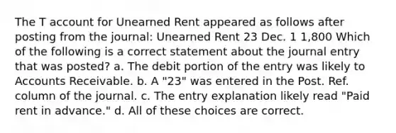 The T account for Unearned Rent appeared as follows after posting from the journal: Unearned Rent 23 Dec. 1 1,800 Which of the following is a correct statement about the journal entry that was posted? a. The debit portion of the entry was likely to Accounts Receivable. b. A "23" was entered in the Post. Ref. column of the journal. c. The entry explanation likely read "Paid rent in advance." d. All of these choices are correct.