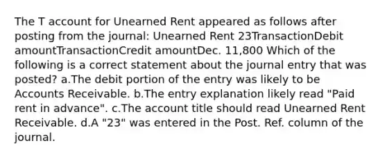 The T account for Unearned Rent appeared as follows after posting from the journal: Unearned Rent 23TransactionDebit amountTransactionCredit amountDec. 11,800 Which of the following is a correct statement about the journal entry that was posted? a.The debit portion of the entry was likely to be Accounts Receivable. b.The entry explanation likely read "Paid rent in advance". c.The account title should read Unearned Rent Receivable. d.A "23" was entered in the Post. Ref. column of the journal.