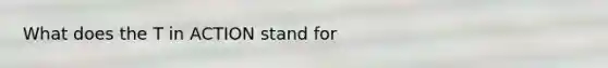 What does the T in ACTION stand for