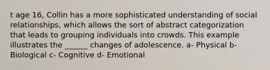 t age 16, Collin has a more sophisticated understanding of social relationships, which allows the sort of abstract categorization that leads to grouping individuals into crowds. This example illustrates the ______ changes of adolescence. a- Physical b- Biological c- Cognitive d- Emotional