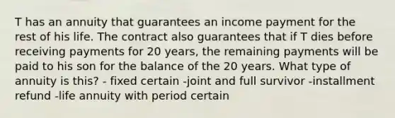 T has an annuity that guarantees an income payment for the rest of his life. The contract also guarantees that if T dies before receiving payments for 20 years, the remaining payments will be paid to his son for the balance of the 20 years. What type of annuity is this? - fixed certain -joint and full survivor -installment refund -life annuity with period certain