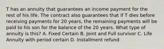 T has an annuity that guarantees an income payment for the rest of his life. The contract also guarantees that if T dies before receiving payments for 20 years, the remaining payments will be paid to his son for the balance of the 20 years. What type of annuity is this? A. Fixed Certain B. Joint and Full survivor C. Life Annuity with period certain D. Installment refund