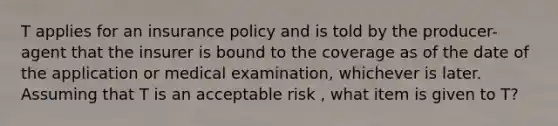 T applies for an insurance policy and is told by the producer-agent that the insurer is bound to the coverage as of the date of the application or medical examination, whichever is later. Assuming that T is an acceptable risk , what item is given to T?