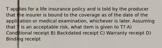 T applies for a life insurance policy and is told by the producer that the insurer is bound to the coverage as of the date of the application or medical examination, whichever is later. Assuming that T is an acceptable risk, what item is given to T? A) Conditional receipt B) Backdated receipt C) Warranty receipt D) Binding receipt