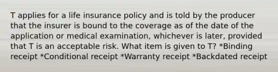 T applies for a life insurance policy and is told by the producer that the insurer is bound to the coverage as of the date of the application or medical examination, whichever is later, provided that T is an acceptable risk. What item is given to T? *Binding receipt *Conditional receipt *Warranty receipt *Backdated receipt