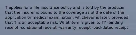 T applies for a life insurance policy and is told by the producer that the insurer is bound to the coverage as of the date of the application or medical examination, whichever is later, provided that T is an acceptable risk. What item is given to T? -binding receipt -conditional receipt -warranty receipt -backdated receipt