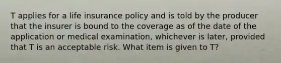 T applies for a life insurance policy and is told by the producer that the insurer is bound to the coverage as of the date of the application or medical examination, whichever is later, provided that T is an acceptable risk. What item is given to T?