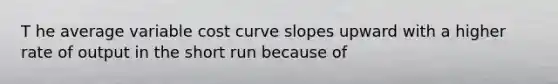 T he average variable cost curve slopes upward with a higher rate of output in the short run because of