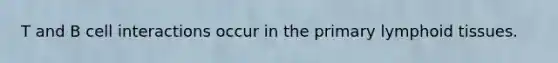 T and B cell interactions occur in the primary lymphoid tissues.