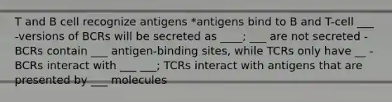 T and B cell recognize antigens *antigens bind to B and T-cell ___ -versions of BCRs will be secreted as ____; ___ are not secreted -BCRs contain ___ antigen-binding sites, while TCRs only have __ -BCRs interact with ___ ___; TCRs interact with antigens that are presented by ___ molecules