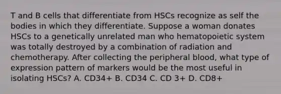 T and B cells that differentiate from HSCs recognize as self the bodies in which they differentiate. Suppose a woman donates HSCs to a genetically unrelated man who hematopoietic system was totally destroyed by a combination of radiation and chemotherapy. After collecting the peripheral blood, what type of expression pattern of markers would be the most useful in isolating HSCs? A. CD34+ B. CD34 C. CD 3+ D. CD8+