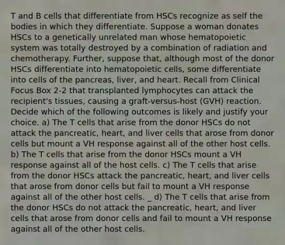 T and B cells that differentiate from HSCs recognize as self the bodies in which they differentiate. Suppose a woman donates HSCs to a genetically unrelated man whose hematopoietic system was totally destroyed by a combination of radiation and chemotherapy. Further, suppose that, although most of the donor HSCs differentiate into hematopoietic cells, some differentiate into cells of the pancreas, liver, and heart. Recall from Clinical Focus Box 2-2 that transplanted lymphocytes can attack the recipient's tissues, causing a graft-versus-host (GVH) reaction. Decide which of the following outcomes is likely and justify your choice. a) The T cells that arise from the donor HSCs do not attack the pancreatic, heart, and liver cells that arose from donor cells but mount a VH response against all of the other host cells. b) The T cells that arise from the donor HSCs mount a VH response against all of the host cells. c) The T cells that arise from the donor HSCs attack the pancreatic, heart, and liver cells that arose from donor cells but fail to mount a VH response against all of the other host cells. _ ﻿d) The T cells that arise from the donor HSCs do not attack the pancreatic, heart, and liver cells that arose from donor cells and fail to mount a VH response against all of the other host cells.