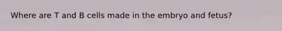 Where are T and B cells made in the embryo and fetus?